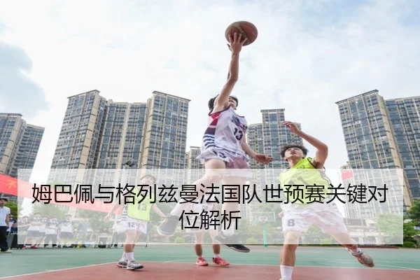 姆巴佩与格列兹曼法国队世预赛关键对位解析